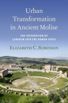 Urban Transformation in Ancient Molise: The Integration of Larinum Into the Roman State by Robinson, Elizabeth C.