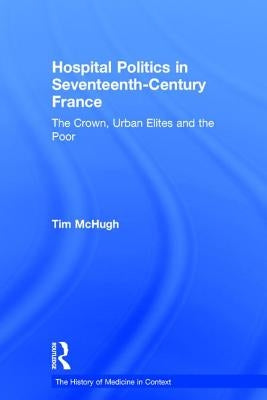 Hospital Politics in Seventeenth-Century France: The Crown, Urban Elites and the Poor by McHugh, Tim