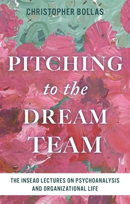 Pitching to the Dream Team: The Insead Lectures on Psychoanalysis and Organizational Life by Bollas, Christopher