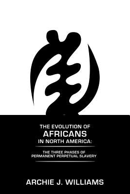 The Evolution of Africans in North America: The Three Phases of Permanent Perpetual Slavery by Williams, Archie J.