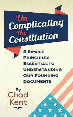 Un-Complicating the Constitution: 6 Simple Principles Essential to Understanding our Founding Documents by Kent, Chad