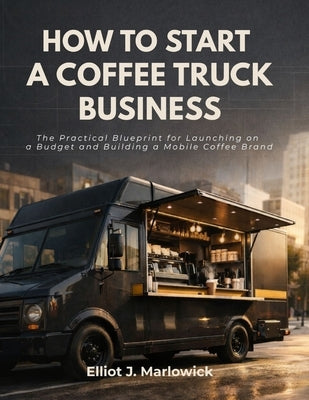 How to Start a Coffee Truck Business: The Practical Blueprint for Launching on a Budget and Building A Mobile Coffee Brand by Marlowick, Elliot J.