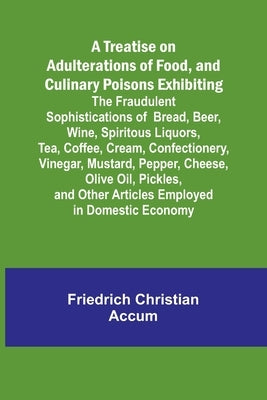 A Treatise on Adulterations of Food, and Culinary Poisons Exhibiting the Fraudulent Sophistications of Bread, Beer, Wine, Spiritous Liquors, Tea, Coff by Christian Accum, Friedrich