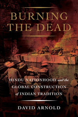 Burning the Dead: Hindu Nationhood and the Global Construction of Indian Tradition by Arnold, David