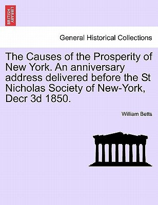 The Causes of the Prosperity of New York. an Anniversary Address Delivered Before the St Nicholas Society of New-York, Decr 3D 1850. by Betts, William