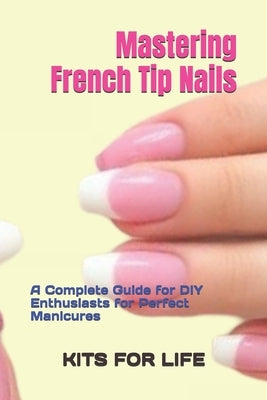 Mastering French Tip Nails: A Complete Guide for DIY Enthusiasts for Perfect Manicures: Achieve Stunning French Manicures with Easy-to-Follow Instruct by Kits for Life