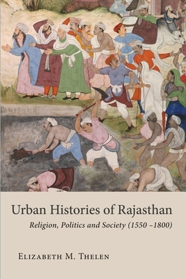 Urban Histories of Rajasthan: Religion, Politics and Society (1550-1800) by Thelen, Elizabeth M.