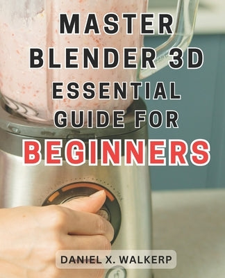 Master Blender 3D: Essential Guide for Beginners: Master the Art of Blender 3D: Unleash Your Creative Genius and Transform Your Imaginati by Walkerp, Daniel X.