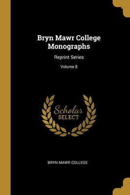 Bryn Mawr College Monographs: Reprint Series; Volume 8 by College, Bryn Mawr