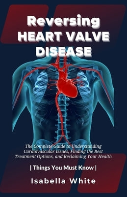 Reversing Heart Valve Disease: The Complete Guide to Understanding Cardiovascular Issues, Finding the Best Treatment Options, and Reclaiming Your Hea by White, Isabella