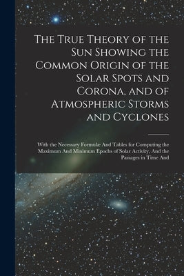 The True Theory of the Sun Showing the Common Origin of the Solar Spots and Corona, and of Atmospheric Storms and Cyclones: With the Necessary Formulæ by Anonymous