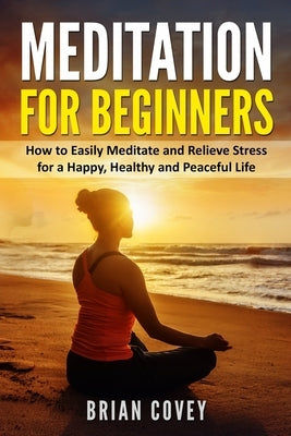 Meditation for Beginners: How to Easily Meditate and Relieve Stress for a Happy, Healthy and Peaceful Life by Covey, Brian