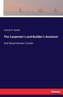 The Carpenter's and Builder's Assistant: And Wood Worker's Guide by Gould, Lucius D.