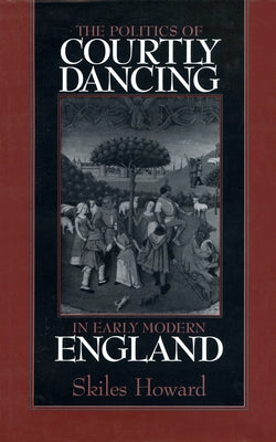 The Politics of Courtly Dancing in Early Modern England by Howard, Skiles