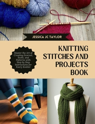 Knitting Stitches and projects Book: Master the Art of Creating Scarves, Socks, and Patterns with Step by Step Instructions for Every Knitter by Taylor, Jessica Jc