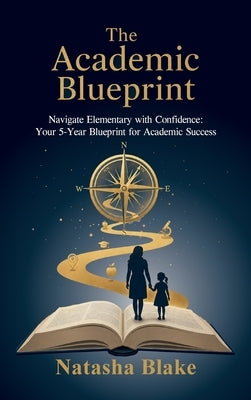 The Academic Blueprint, Navigate Elementary with Confidence: Your 5-Year Blueprint for Academic Success by Blake, Natasha