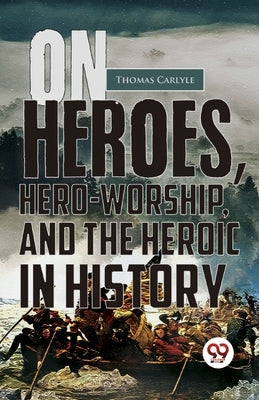 On Heroes, Hero-Worship, And The Heroic In History by Carlyle, Thomas