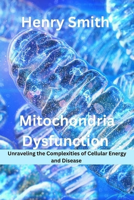 Mitochondria Dysfunction: Unraveling the Complexities of Cellular Energy and Disease by Smith, Henry