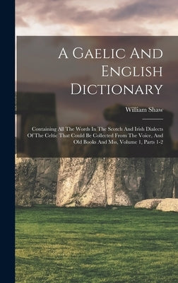 A Gaelic And English Dictionary: Containing All The Words In The Scotch And Irish Dialects Of The Celtic That Could Be Collected From The Voice, And O by Shaw, William