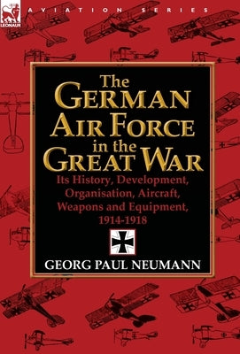 The German Air Force in the Great War: Its History, Development, Organisation, Aircraft, Weapons and Equipment, 1914-1918 by Neumann, Georg Paul