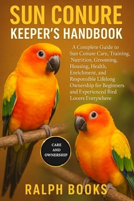 Sun Conure Keeper's Handbook: A Complete Guide to Sun Conure Care, Training, Nutrition, Grooming, Housing, Health, Enrichment, and Responsible Lifelon by Hooks, Ralph