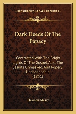 Dark Deeds of the Papacy: Contrasted with the Bright Lights of the Gospel, Also, the Jesuits Unmasked, and Popery Unchangeable (1851) by Massy, Dawson
