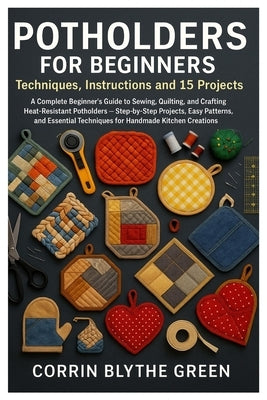 Potholders For Beginners: Techniques, Instructions And 15 Projects: A Complete Beginner's Guide To Sewing, Quilting, And Crafting Heat-Resistant Potho by Green, Corrin Blythe