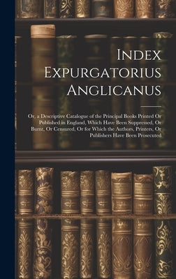 Index Expurgatorius Anglicanus: Or, a Descriptive Catalogue of the Principal Books Printed Or Published in England, Which Have Been Suppressed, Or Bur by Anonymous
