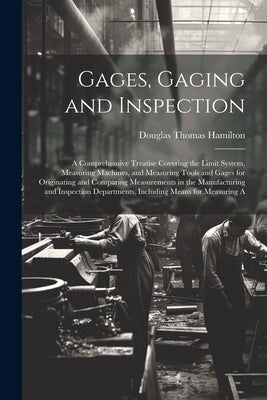 Gages, Gaging and Inspection: A Comprehensive Treatise Covering the Limit System, Measuring Machines, and Measuring Tools and Gages for Originating by Hamilton, Douglas Thomas