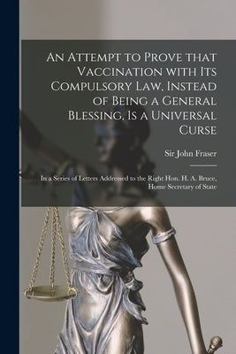 An Attempt to Prove That Vaccination With Its Compulsory Law, Instead of Being a General Blessing, is a Universal Curse: in a Series of Letters Addres by Fraser, John