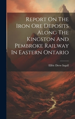 Report On The Iron Ore Deposits Along The Kingston And Pembroke Railway In Eastern Ontario by Ingall, Elfric Drew