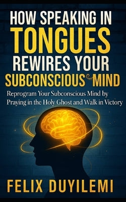 How Speaking in Tongues Rewire Your Subconscious Mind: Reprogram Your Subconscious Mind by Praying in the Holy Ghost and Walk in Victory Daily by Duyilemi, Felix