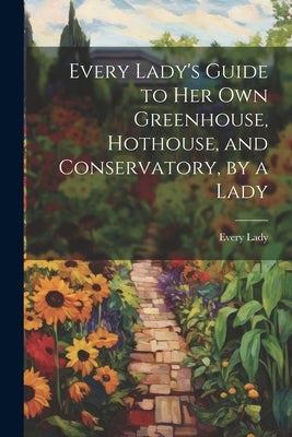 Every Lady's Guide to Her Own Greenhouse, Hothouse, and Conservatory, by a Lady by Lady, Every