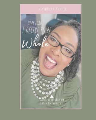 Dear Lord, I Desire To Be Whole Women Healed Of Life Experiences by Garrett, Catrina D.