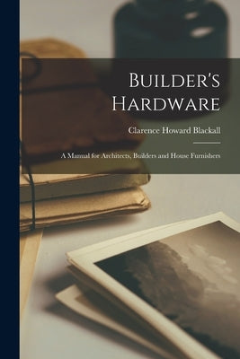 Builder's Hardware: A Manual for Architects, Builders and House Furnishers by Blackall, Clarence Howard