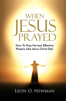 When Jesus Prayed: How To Pray Fervent Effective Prayers Like Jesus Christ Did by Newman, Leon O.
