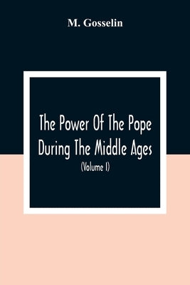 The Power Of The Pope During The Middle Ages: Or, An Historical Inquiry Into The Origin Of The Temporal Power Of The Holy See And The Constitutional L by Gosselin, M.