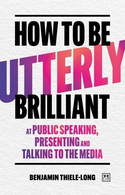 How to Be Utterly Brilliant at Public Speaking, Presenting and Talking to the Media by Thiele-Long, Benjamin