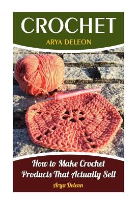 Crochet: How to Make Crochet Products That Actually Sell by DeLeon, Arya