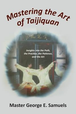 Mastering the Art of Taijiquan: Insights into the Path, the Practice, the Patience, and the Art by Samuels, Master George E.