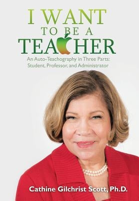 I Want to Be a Teacher: An Auto-Teachography in Three Parts: Student, Professor, and Administrator by Scott, Cathine G.