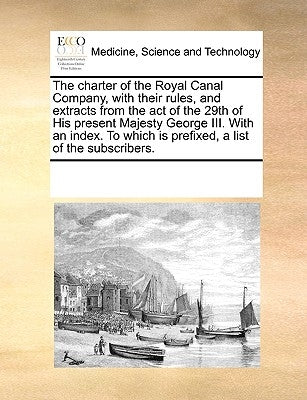 The Charter of the Royal Canal Company, with Their Rules, and Extracts from the Act of the 29th of His Present Majesty George III. with an Index. to W by Multiple Contributors