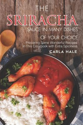 The Sriracha Sauce in Many Dishes of Your Choice: Preparing Some Wonderful Recipes in This Cookbook with Extra Spiciness by Hale, Carla