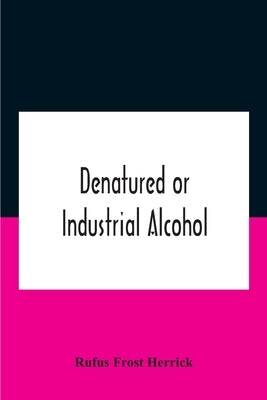 Denatured Or Industrial Alcohol; A Treatise On The History, Manufacture, Composition, Uses, And Possibilities Of Industrial Alcohol In The Various Cou by Frost Herrick, Rufus