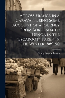 Across France in a Caravan, Being Some Account of a Journey From Bordeaux to Genoa in the "Escargot," Taken in the Winter 1889-90 by Nugent-Bankes, George