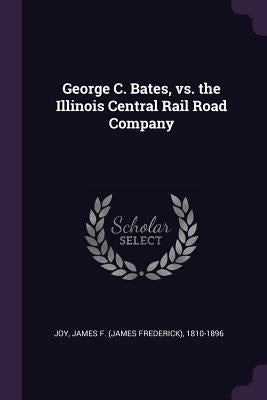 George C. Bates, vs. the Illinois Central Rail Road Company by Joy, James F. 1810-1896