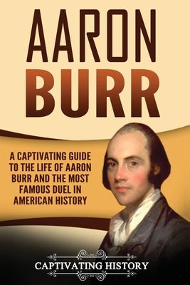 Aaron Burr: A Captivating Guide to the Life of Aaron Burr and the Most Famous Duel in American History by History, Captivating