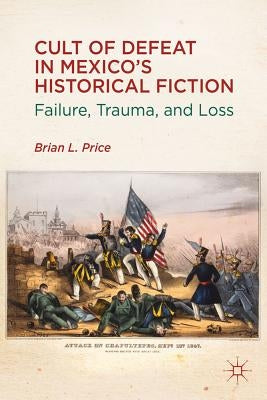 Cult of Defeat in Mexico's Historical Fiction: Failure, Trauma, and Loss by Price, B.