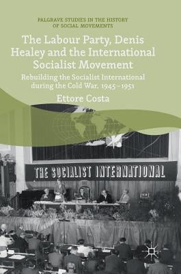 The Labour Party, Denis Healey and the International Socialist Movement: Rebuilding the Socialist International During the Cold War, 1945-1951 by Costa, Ettore