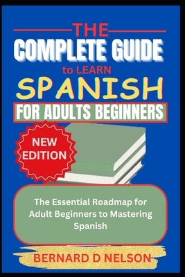 The Complete Guide to Learn Spanish for Adults Beginners: The Essential Roadmap for Adult Beginners to Mastering Spanish by Nelson, Bernard D.